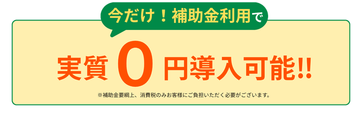 今だけ！補助金利用で 実質0円導入可能。※補助金要綱上、消費税のみお客様にご負担いただく必要がございます。